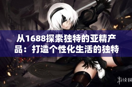 从1688探索独特的亚精产品：打造个性化生活的独特选择