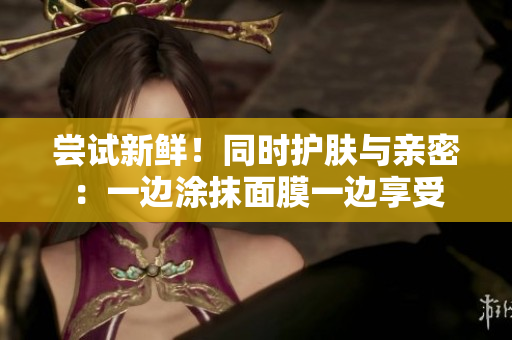 尝试新鲜！同时护肤与亲密：一边涂抹面膜一边享受