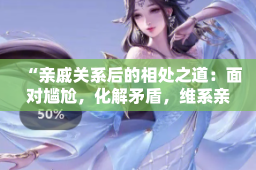“亲戚关系后的相处之道：面对尴尬，化解矛盾，维系亲情”