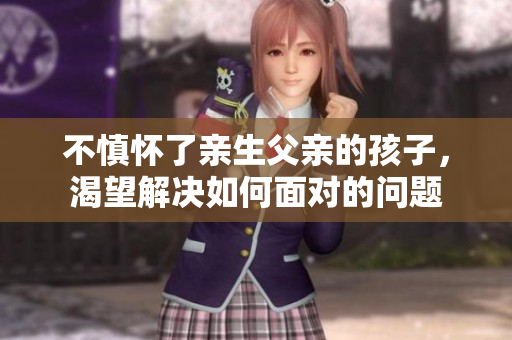不慎怀了亲生父亲的孩子，渴望解决如何面对的问题