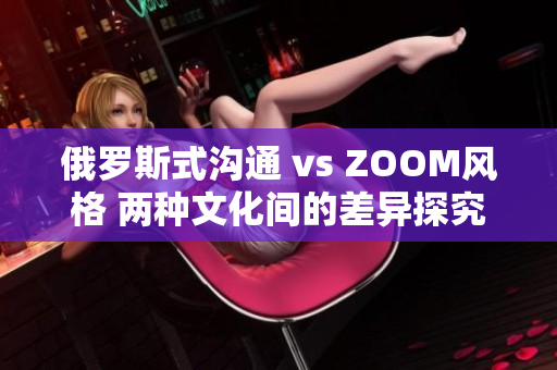 俄罗斯式沟通 vs ZOOM风格 两种文化间的差异探究