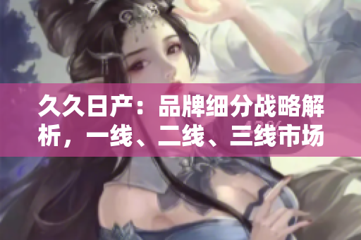 久久日产：品牌细分战略解析，一线、二线、三线市场各显身手