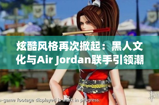 炫酷风格再次掀起：黑人文化与Air Jordan联手引领潮流