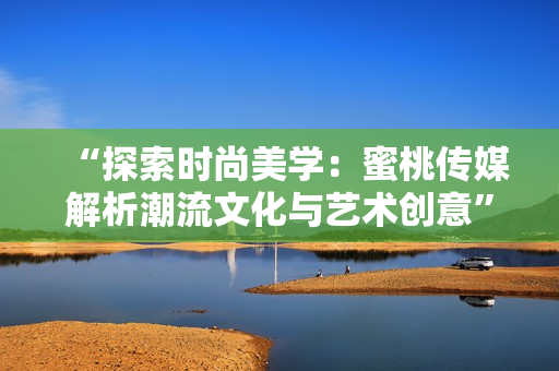 “探索时尚美学：蜜桃传媒解析潮流文化与艺术创意”