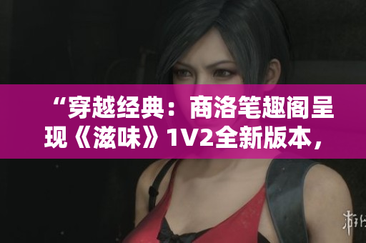 “穿越经典：商洛笔趣阁呈现《滋味》1V2全新版本，畅享双重魅力！”