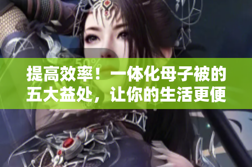 提高效率！一体化母子被的五大益处，让你的生活更便捷