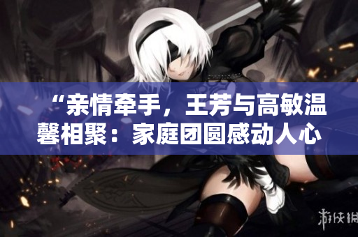 “亲情牵手，王芳与高敏温馨相聚：家庭团圆感动人心”