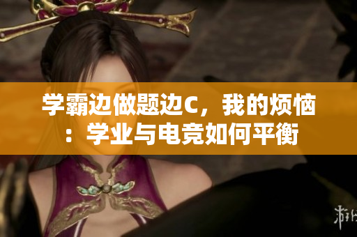学霸边做题边C，我的烦恼：学业与电竞如何平衡