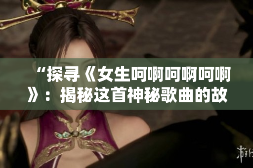 “探寻《女生呵啊呵啊呵啊》：揭秘这首神秘歌曲的故事与背后的意义”