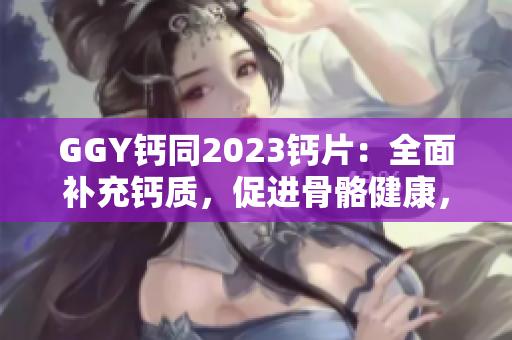 GGY钙同2023钙片：全面补充钙质，促进骨骼健康，维护身体平衡
