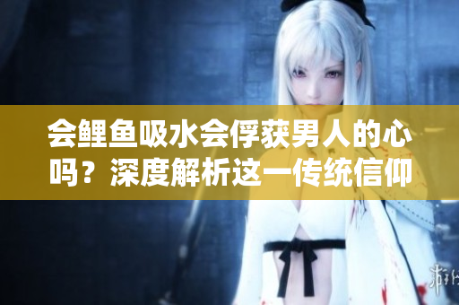 会鲤鱼吸水会俘获男人的心吗？深度解析这一传统信仰是否真实有效