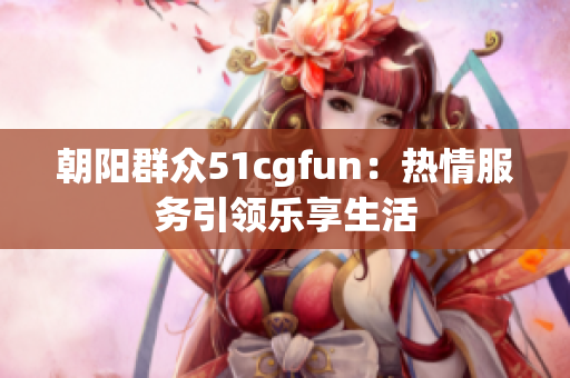 朝阳群众51cgfun：热情服务引领乐享生活