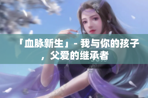 「血脉新生」- 我与你的孩子，父爱的继承者