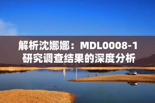 解析沈娜娜：MDL0008-1 研究调查结果的深度分析