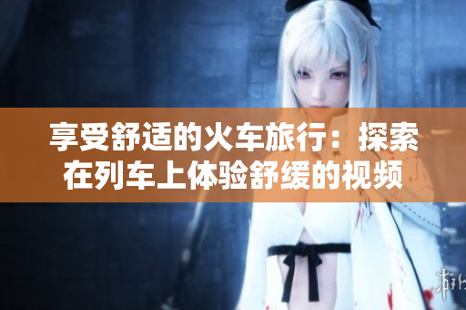 享受舒适的火车旅行：探索在列车上体验舒缓的视频