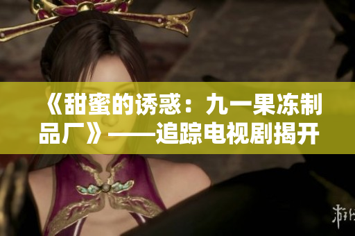 《甜蜜的诱惑：九一果冻制品厂》——追踪电视剧揭开果冻厂背后的秘密