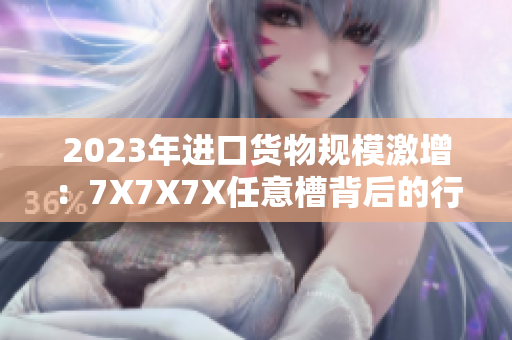 2023年进口货物规模激增：7X7X7X任意槽背后的行业洞察