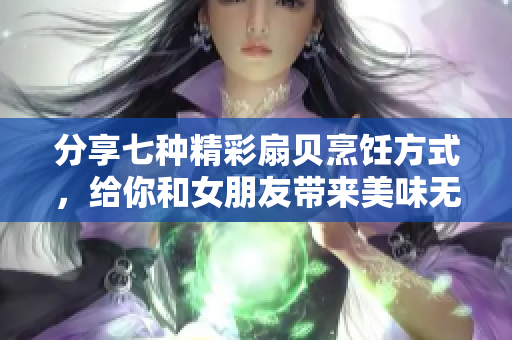 分享七种精彩扇贝烹饪方式，给你和女朋友带来美味无限的味蕾盛宴！