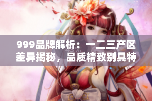 999品牌解析：一二三产区差异揭秘，品质精致别具特色