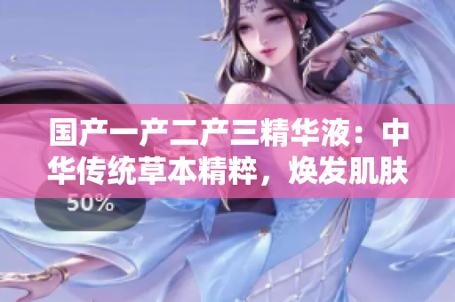 国产一产二产三精华液：中华传统草本精粹，焕发肌肤活力