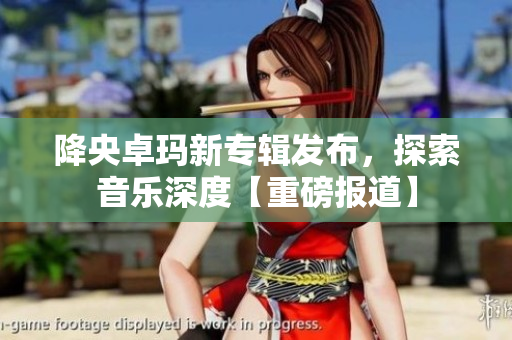 降央卓玛新专辑发布，探索音乐深度【重磅报道】