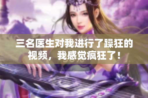 三名医生对我进行了躁狂的视频，我感觉疯狂了！