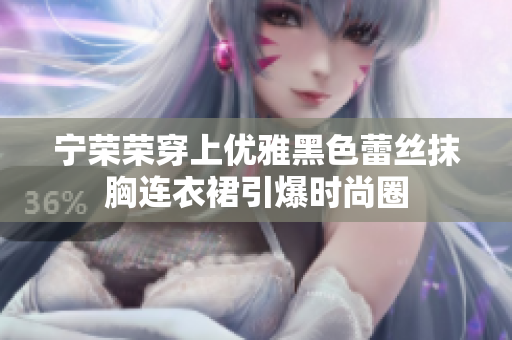 宁荣荣穿上优雅黑色蕾丝抹胸连衣裙引爆时尚圈