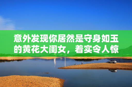 意外发现你居然是守身如玉的黄花大闺女，着实令人惊讶