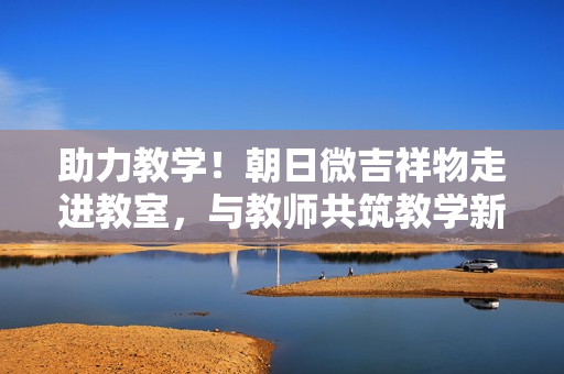 助力教学！朝日微吉祥物走进教室，与教师共筑教学新境界