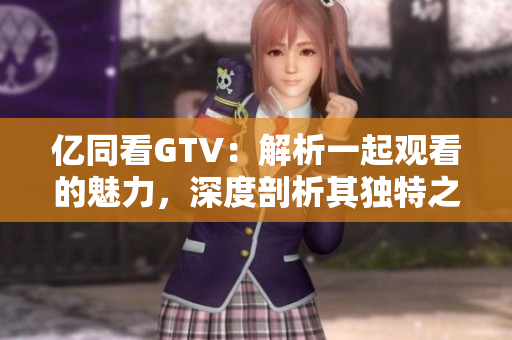 亿同看GTV：解析一起观看的魅力，深度剖析其独特之处
