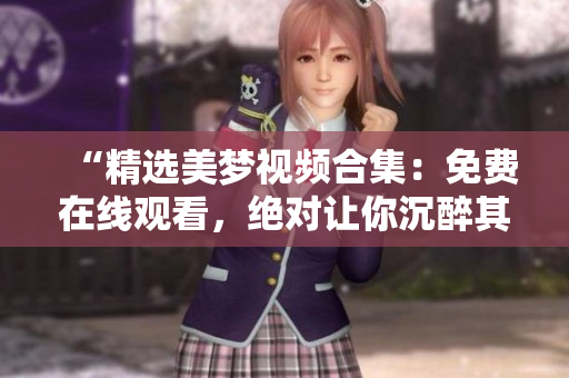 “精选美梦视频合集：免费在线观看，绝对让你沉醉其中！”