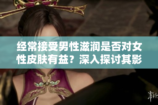 经常接受男性滋润是否对女性皮肤有益？深入探讨其影响及科学依据