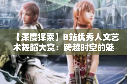 【深度探索】B站优秀人文艺术舞蹈大赏：跨越时空的魅力舞姿