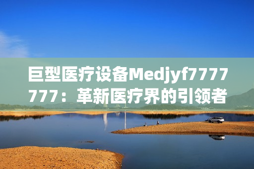 巨型医疗设备Medjyf7777777：革新医疗界的引领者