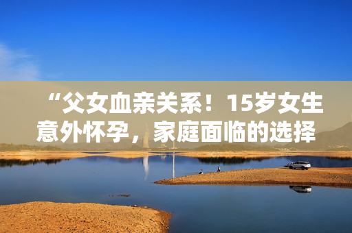 “父女血亲关系！15岁女生意外怀孕，家庭面临的选择和困境如何应对？”