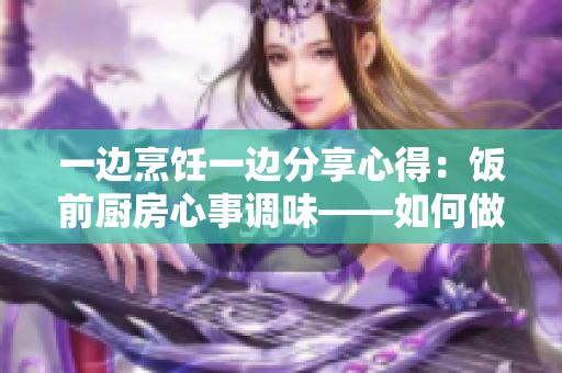 一边烹饪一边分享心得：饭前厨房心事调味——如何做饭兼顾生活？