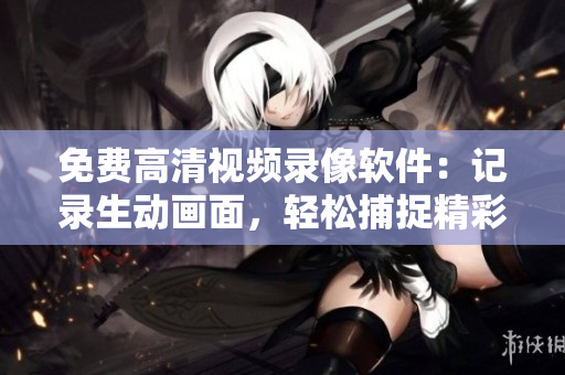 免费高清视频录像软件：记录生动画面，轻松捕捉精彩瞬间