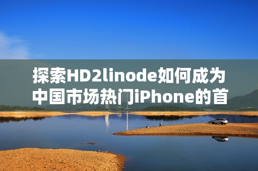 探索HD2linode如何成为中国市场热门iPhone的首选