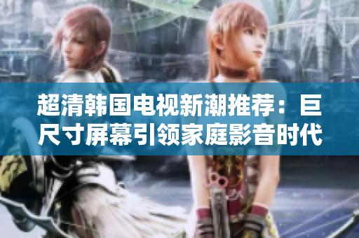 超清韩国电视新潮推荐：巨尺寸屏幕引领家庭影音时代