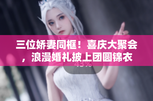 三位娇妻同框！喜庆大聚会，浪漫婚礼披上团圆锦衣