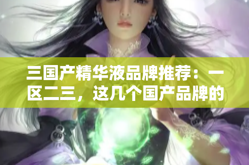 三国产精华液品牌推荐：一区二三，这几个国产品牌的精华液不容错过