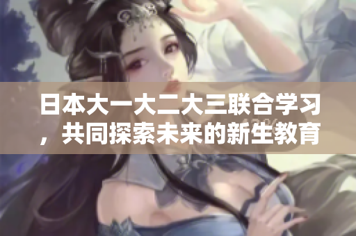 日本大一大二大三联合学习，共同探索未来的新生教育方式