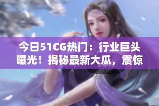今日51CG热门：行业巨头曝光！揭秘最新大瓜，震惊全网！