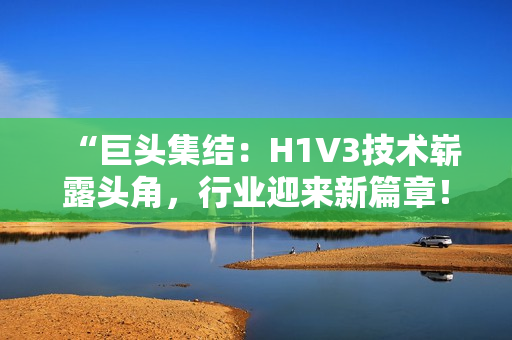 “巨头集结：H1V3技术崭露头角，行业迎来新篇章！”