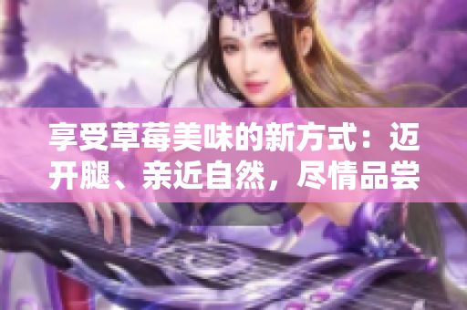 享受草莓美味的新方式：迈开腿、亲近自然，尽情品尝