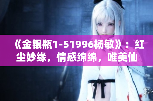《金银瓶1-51996杨敏》：红尘妙缘，情感绵绵，唯美仙侠之旅！