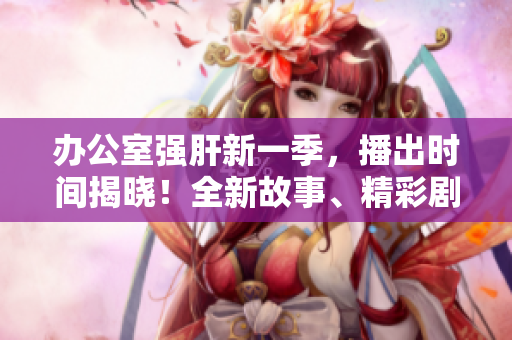 办公室强肝新一季，播出时间揭晓！全新故事、精彩剧情，期待你的加入！