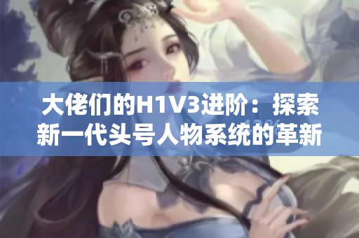 大佬们的H1V3进阶：探索新一代头号人物系统的革新与优势