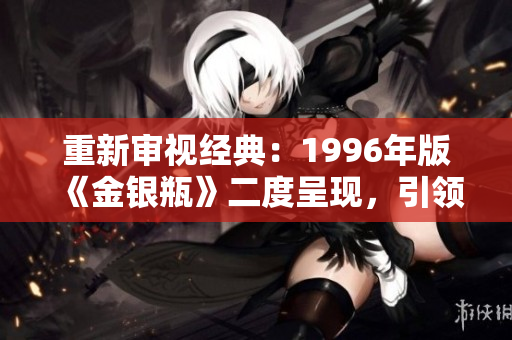 重新审视经典：1996年版《金银瓶》二度呈现，引领古典文学复兴