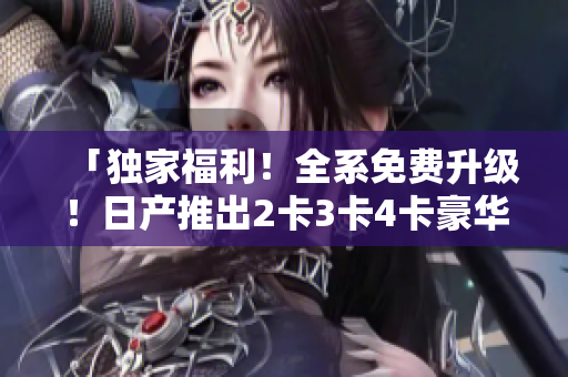 「独家福利！全系免费升级！日产推出2卡3卡4卡豪华礼遇」